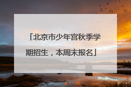 北京市少年宫秋季学期招生，本周末报名